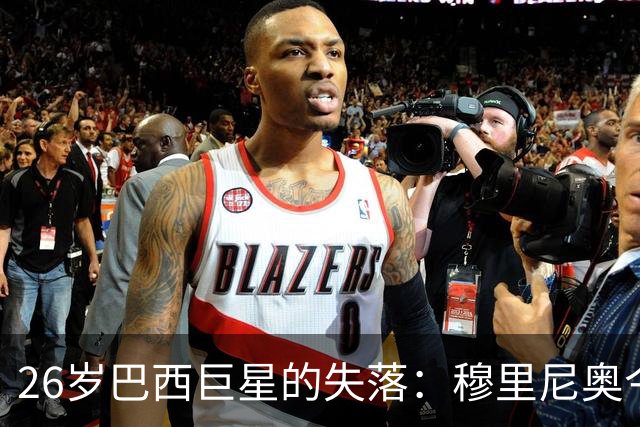 26岁巴西巨星的失落：穆里尼奥今夏续约决策的巨大失误